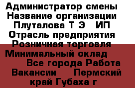 Администратор смены › Название организации ­ Плуталова Т.Э., ИП › Отрасль предприятия ­ Розничная торговля › Минимальный оклад ­ 30 000 - Все города Работа » Вакансии   . Пермский край,Губаха г.